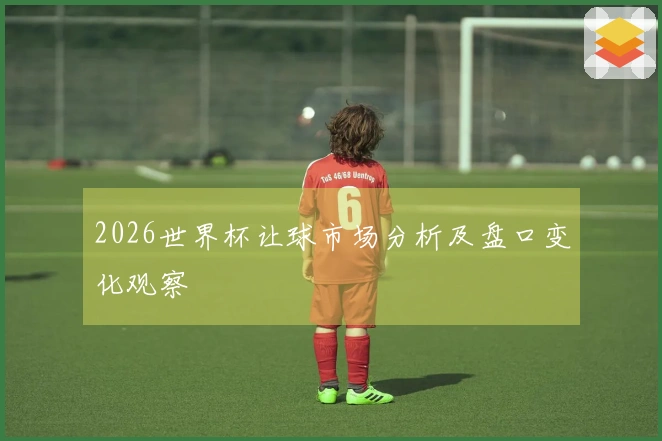 2026世界杯让球市场分析及盘口变化观察